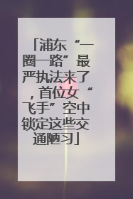 浦东“一圈一路”最严执法来了，首位女“飞手”空中锁定这些交通陋习