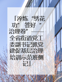 淬炼“绣花功” 答好“治理卷”——全省街道党工委副书记抓党建促基层治理培训示范班侧记