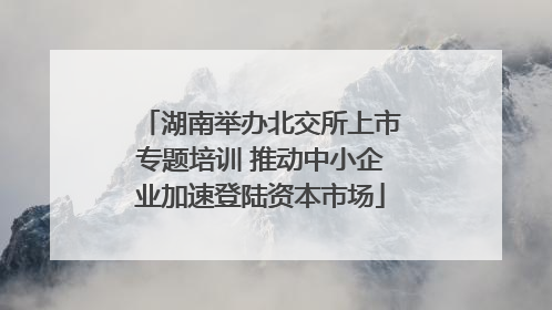 湖南举办北交所上市专题培训 推动中小企业加速登陆资本市场