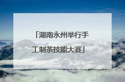 湖南永州举行手工制茶技能大赛