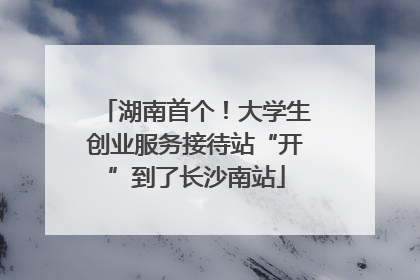 湖南首个！大学生创业服务接待站“开”到了长沙南站