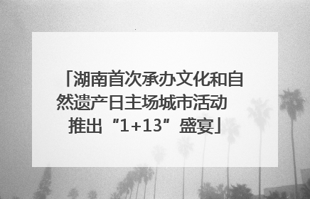 湖南首次承办文化和自然遗产日主场城市活动 推出“1+13”盛宴