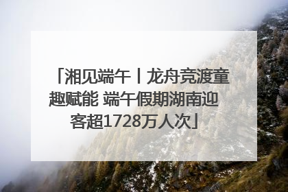 湘见端午丨龙舟竞渡童趣赋能 端午假期湖南迎客超1728万人次