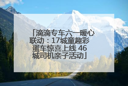 滴滴专车六一暖心联动：17城童趣彩蛋车惊喜上线 46城司机亲子活动
