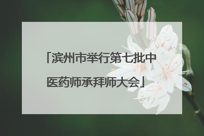 滨州市举行第七批中医药师承拜师大会