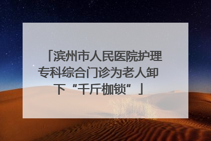 滨州市人民医院护理专科综合门诊为老人卸下“千斤枷锁”