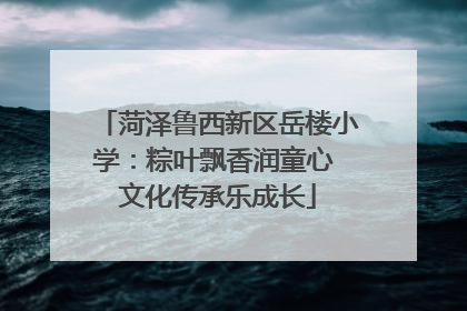 菏泽鲁西新区岳楼小学：粽叶飘香润童心 文化传承乐成长