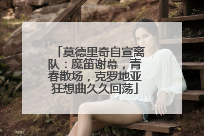 莫德里奇自宣离队：魔笛谢幕，青春散场，克罗地亚狂想曲久久回荡