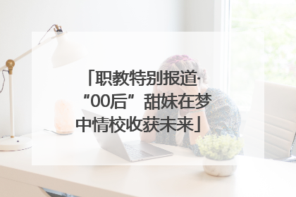 职教特别报道· “00后”甜妹在梦中情校收获未来