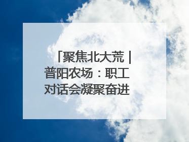 聚焦北大荒｜普阳农场：职工对话会凝聚奋进“强磁场”