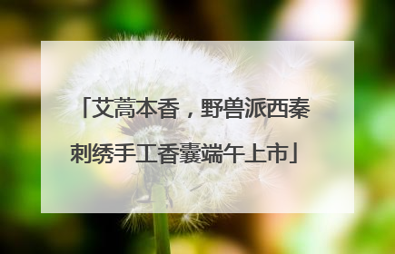 艾蒿本香，野兽派西秦刺绣手工香囊端午上市
