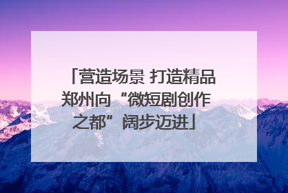 营造场景 打造精品 郑州向“微短剧创作之都”阔步迈进