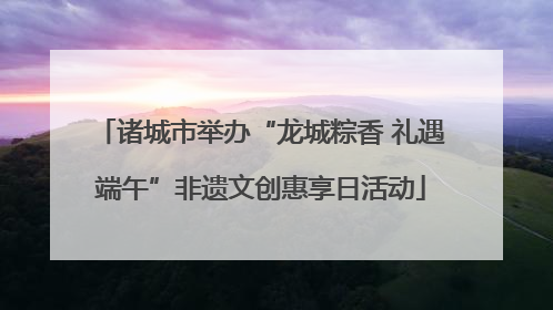 诸城市举办“龙城粽香 礼遇端午”非遗文创惠享日活动