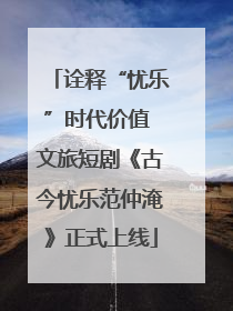 诠释“忧乐”时代价值 文旅短剧《古今忧乐范仲淹》正式上线