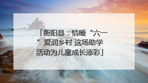 衡阳县：情暖“六一”爱润乡村 这场助学活动为儿童成长添彩
