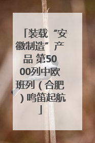 装载“安徽制造”产品 第5000列中欧班列（合肥）鸣笛起航