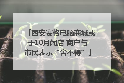 西安赛格电脑商城或于10月闭店 商户与市民表示“舍不得”
