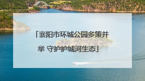 襄阳市环城公园多策并举 守护护城河生态