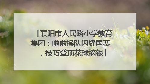 襄阳市人民路小学教育集团：啦啦操队闪耀国赛，技巧登顶花球摘银