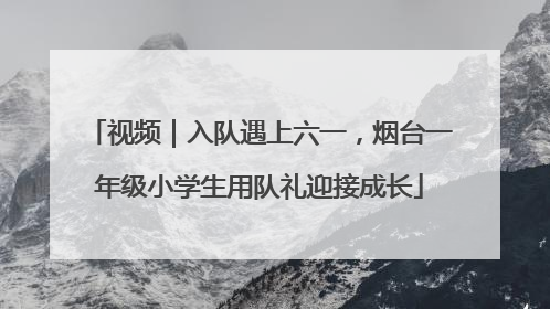 视频｜入队遇上六一，烟台一年级小学生用队礼迎接成长