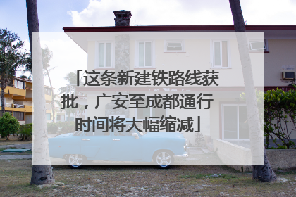 这条新建铁路线获批，广安至成都通行时间将大幅缩减