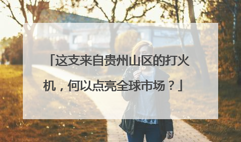 这支来自贵州山区的打火机，何以点亮全球市场？