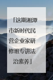 这期湘潭市新时代民营企业家研修班专讲法治素养