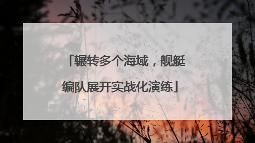 辗转多个海域，舰艇编队展开实战化演练