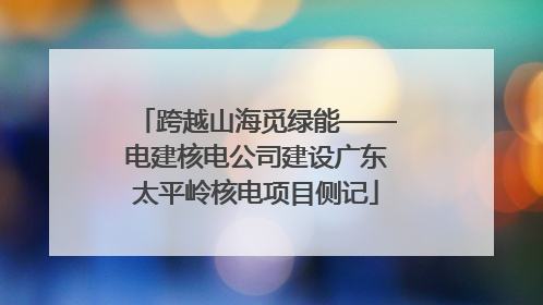 跨越山海觅绿能——电建核电公司建设广东太平岭核电项目侧记