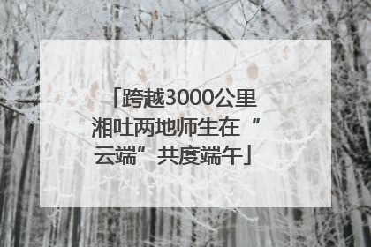 跨越3000公里 湘吐两地师生在“云端”共度端午