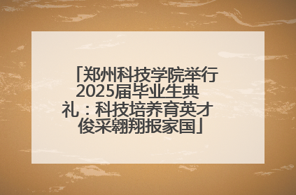 郑州科技学院举行2025届毕业生典礼：科技培养育英才 俊采翱翔报家国
