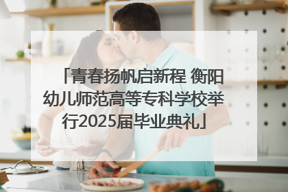 青春扬帆启新程 衡阳幼儿师范高等专科学校举行2025届毕业典礼