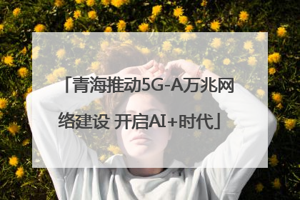 青海推动5G-A万兆网络建设 开启AI+时代