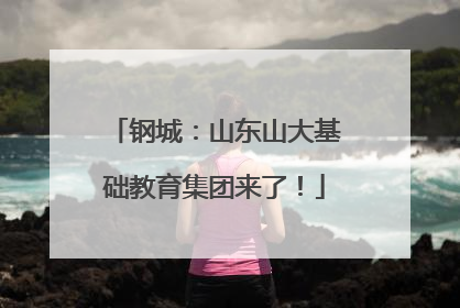 钢城：山东山大基础教育集团来了！