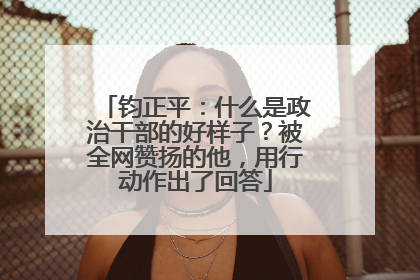 钧正平：什么是政治干部的好样子？被全网赞扬的他，用行动作出了回答