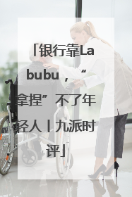 银行靠Labubu，“拿捏”不了年轻人丨九派时评