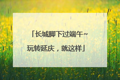 长城脚下过端午~玩转延庆，就这样