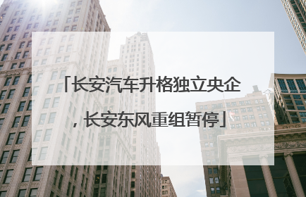 长安汽车升格独立央企，长安东风重组暂停