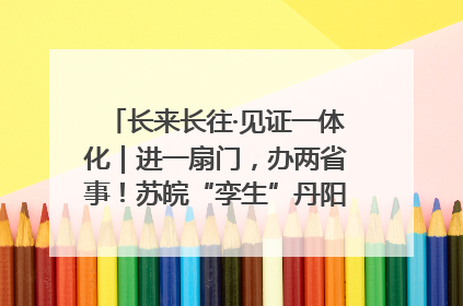 长来长往·见证一体化｜进一扇门，办两省事！苏皖“孪生”丹阳如何做到的？