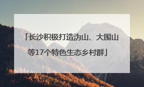 长沙积极打造沩山、大围山等17个特色生态乡村群