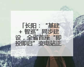 长阳：“基建 + 智巡”同步建设，全省首座“即投即启”变电站正式投运