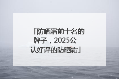 防晒霜前十名的牌子，2025公认好评的防晒霜