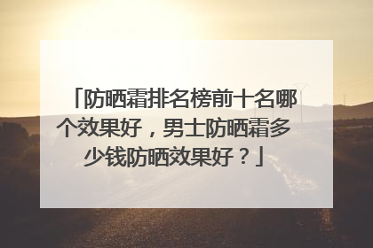 防晒霜排名榜前十名哪个效果好，男士防晒霜多少钱防晒效果好？
