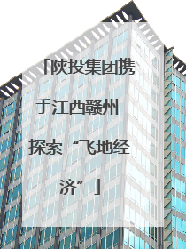 陕投集团携手江西赣州 探索“飞地经济”