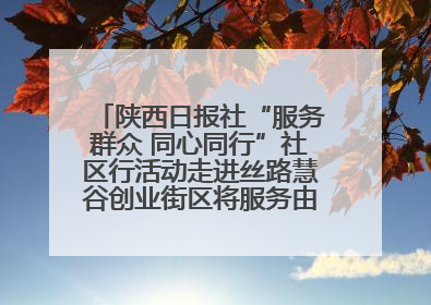 陕西日报社“服务群众 同心同行”社区行活动走进丝路慧谷创业街区将服务由“等人上门”转为“主动下沉”