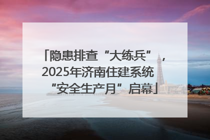 隐患排查“大练兵”，2025年济南住建系统“安全生产月”启幕