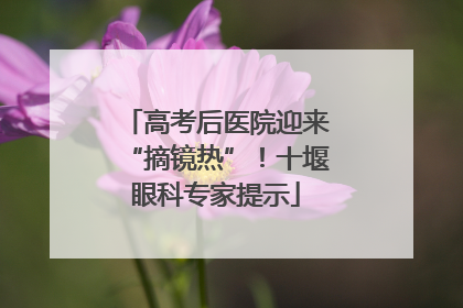 高考后医院迎来“摘镜热”！十堰眼科专家提示