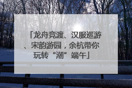 龙舟竞渡、汉服巡游、宋韵游园，余杭带你玩转“潮”端午