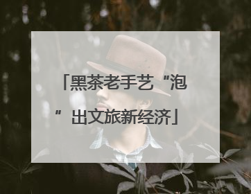 黑茶老手艺“泡”出文旅新经济