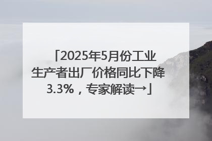 2025年5月份工业生产者出厂价格同比下降3.3%，专家解读→